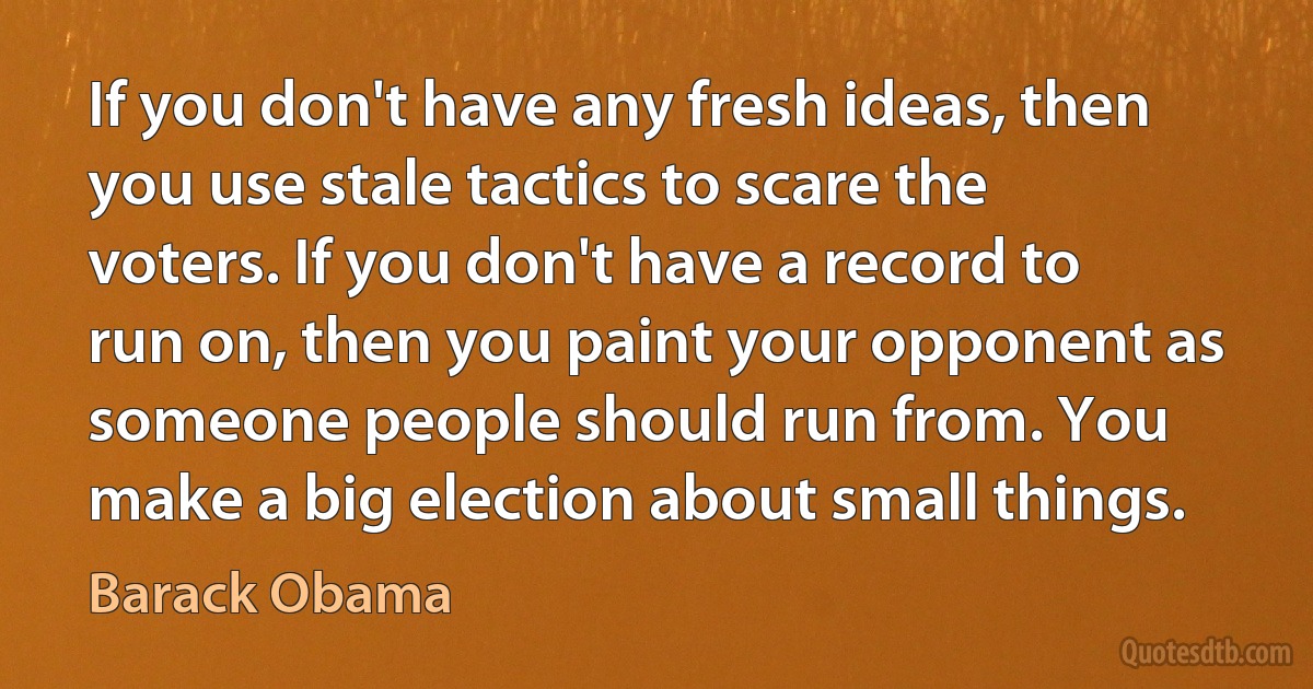 If you don't have any fresh ideas, then you use stale tactics to scare the voters. If you don't have a record to run on, then you paint your opponent as someone people should run from. You make a big election about small things. (Barack Obama)