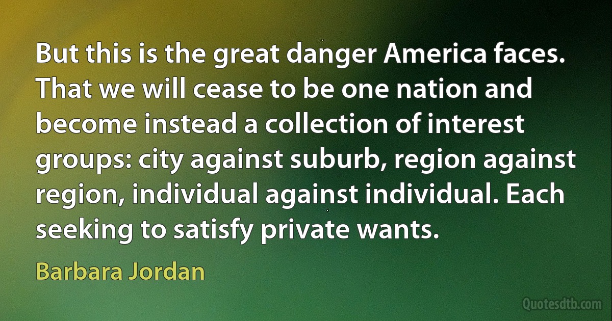 But this is the great danger America faces. That we will cease to be one nation and become instead a collection of interest groups: city against suburb, region against region, individual against individual. Each seeking to satisfy private wants. (Barbara Jordan)