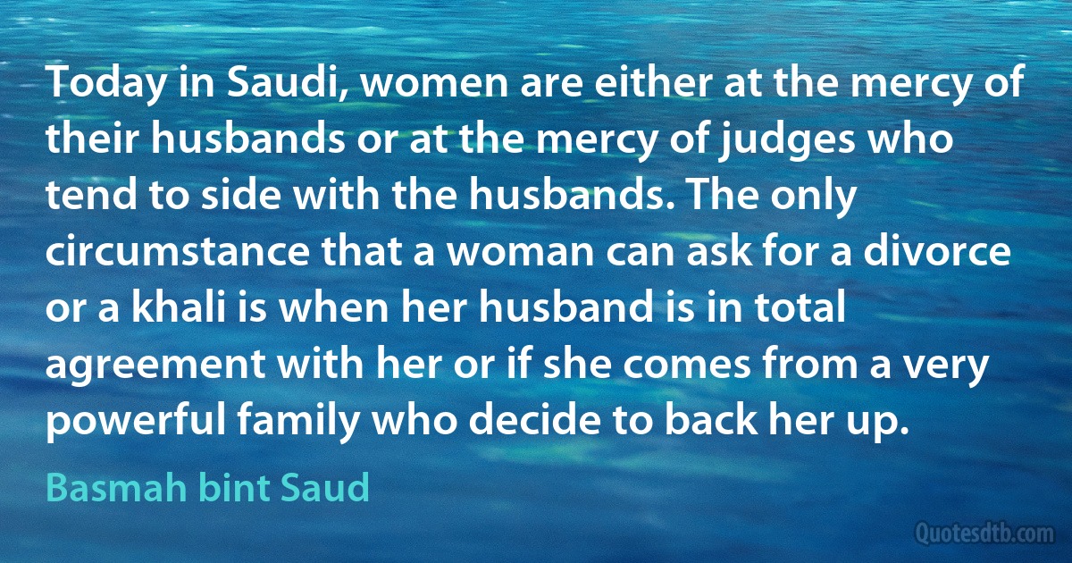 Today in Saudi, women are either at the mercy of their husbands or at the mercy of judges who tend to side with the husbands. The only circumstance that a woman can ask for a divorce or a khali is when her husband is in total agreement with her or if she comes from a very powerful family who decide to back her up. (Basmah bint Saud)