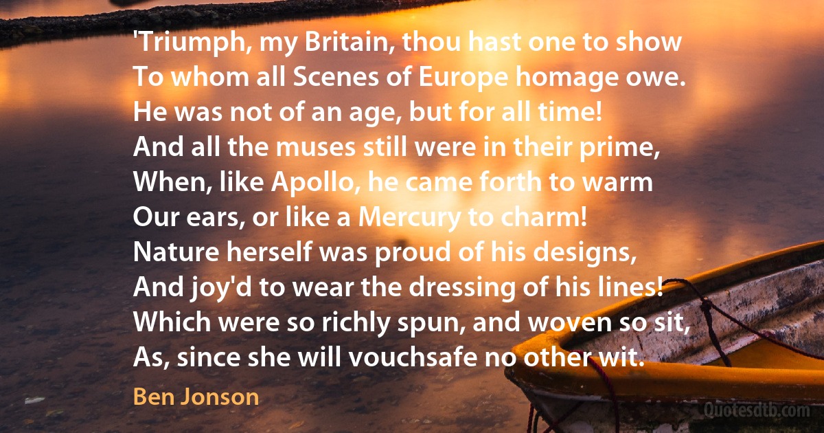 'Triumph, my Britain, thou hast one to show
To whom all Scenes of Europe homage owe.
He was not of an age, but for all time!
And all the muses still were in their prime,
When, like Apollo, he came forth to warm
Our ears, or like a Mercury to charm!
Nature herself was proud of his designs,
And joy'd to wear the dressing of his lines!
Which were so richly spun, and woven so sit,
As, since she will vouchsafe no other wit. (Ben Jonson)