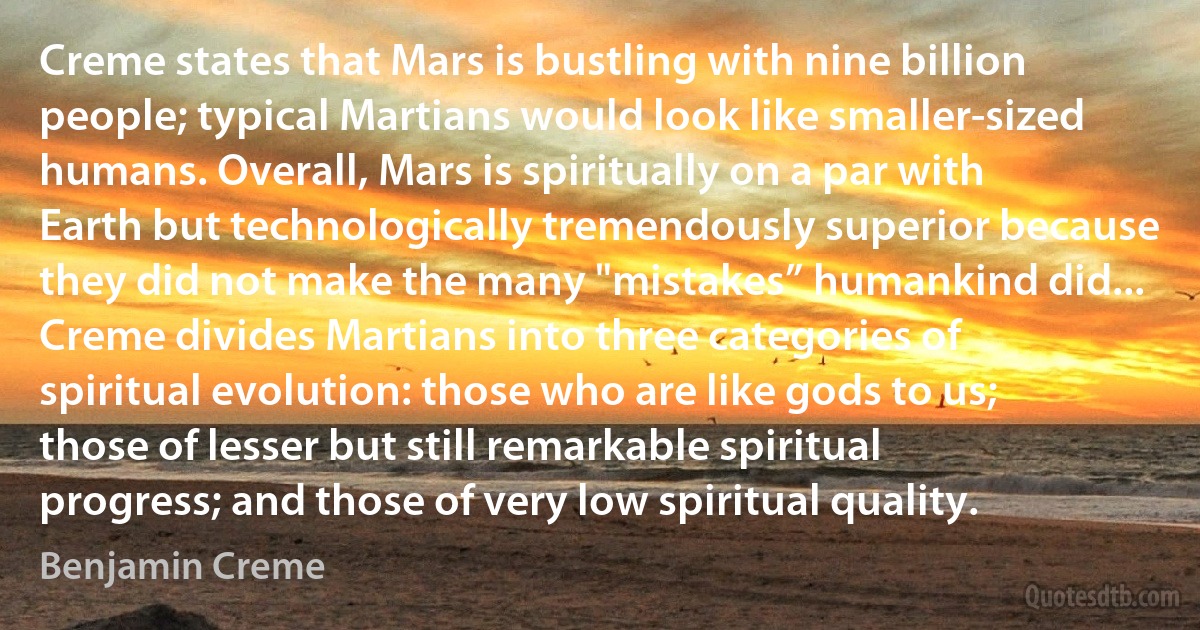 Creme states that Mars is bustling with nine billion people; typical Martians would look like smaller-sized humans. Overall, Mars is spiritually on a par with Earth but technologically tremendously superior because they did not make the many "mistakes” humankind did... Creme divides Martians into three categories of spiritual evolution: those who are like gods to us; those of lesser but still remarkable spiritual progress; and those of very low spiritual quality. (Benjamin Creme)