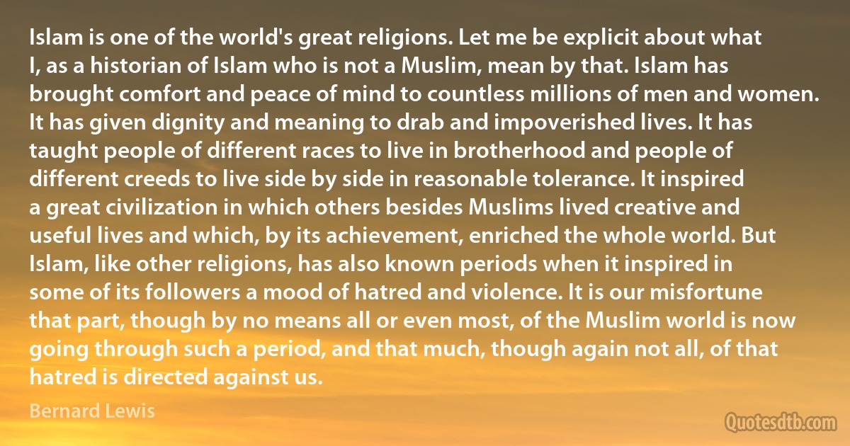 Islam is one of the world's great religions. Let me be explicit about what I, as a historian of Islam who is not a Muslim, mean by that. Islam has brought comfort and peace of mind to countless millions of men and women. It has given dignity and meaning to drab and impoverished lives. It has taught people of different races to live in brotherhood and people of different creeds to live side by side in reasonable tolerance. It inspired a great civilization in which others besides Muslims lived creative and useful lives and which, by its achievement, enriched the whole world. But Islam, like other religions, has also known periods when it inspired in some of its followers a mood of hatred and violence. It is our misfortune that part, though by no means all or even most, of the Muslim world is now going through such a period, and that much, though again not all, of that hatred is directed against us. (Bernard Lewis)