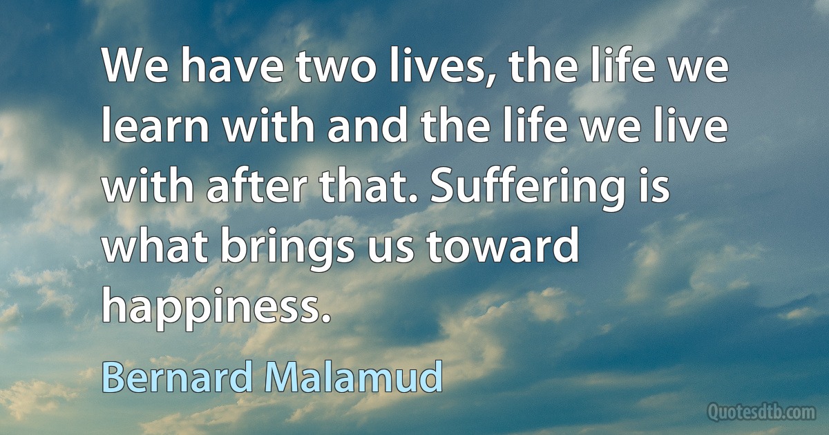 We have two lives, the life we learn with and the life we live with after that. Suffering is what brings us toward happiness. (Bernard Malamud)