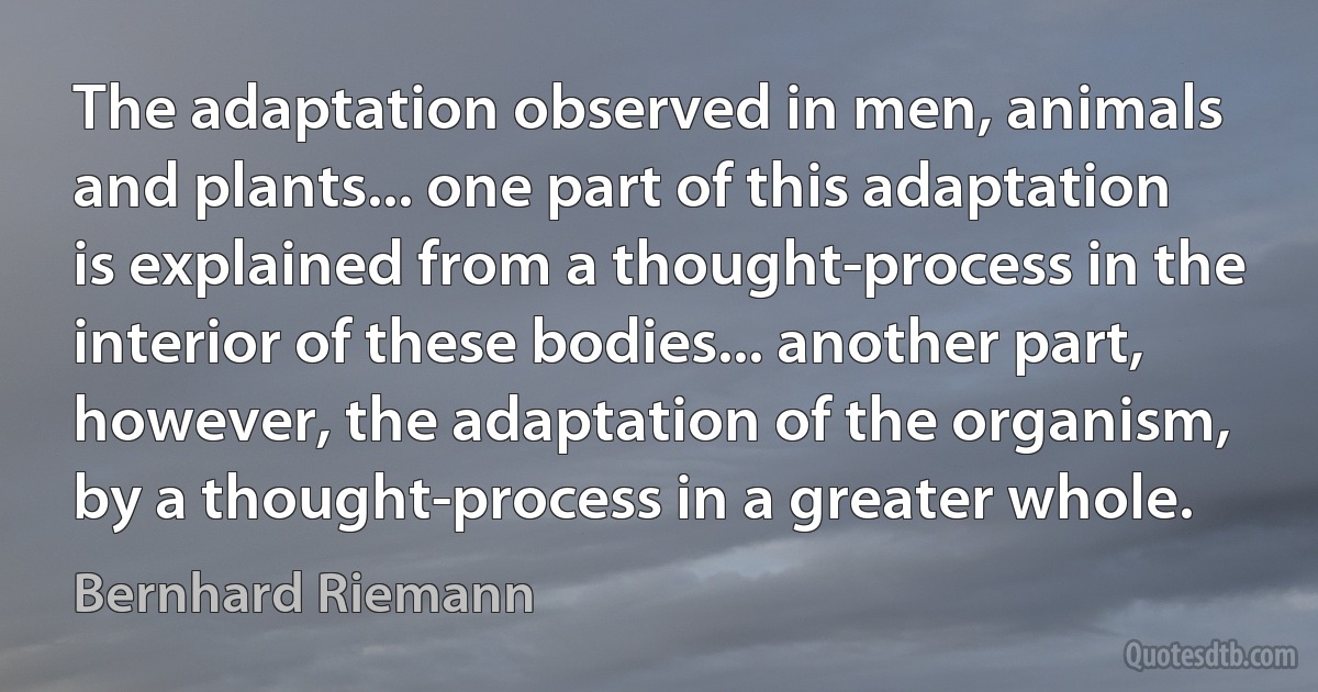 The adaptation observed in men, animals and plants... one part of this adaptation is explained from a thought-process in the interior of these bodies... another part, however, the adaptation of the organism, by a thought-process in a greater whole. (Bernhard Riemann)