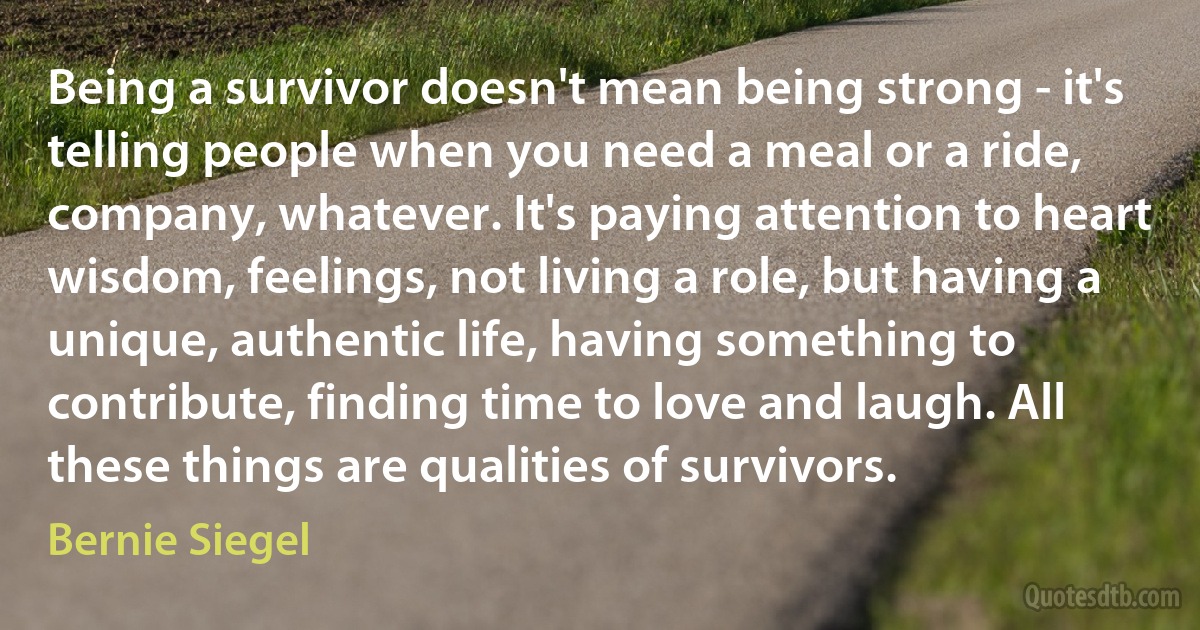 Being a survivor doesn't mean being strong - it's telling people when you need a meal or a ride, company, whatever. It's paying attention to heart wisdom, feelings, not living a role, but having a unique, authentic life, having something to contribute, finding time to love and laugh. All these things are qualities of survivors. (Bernie Siegel)