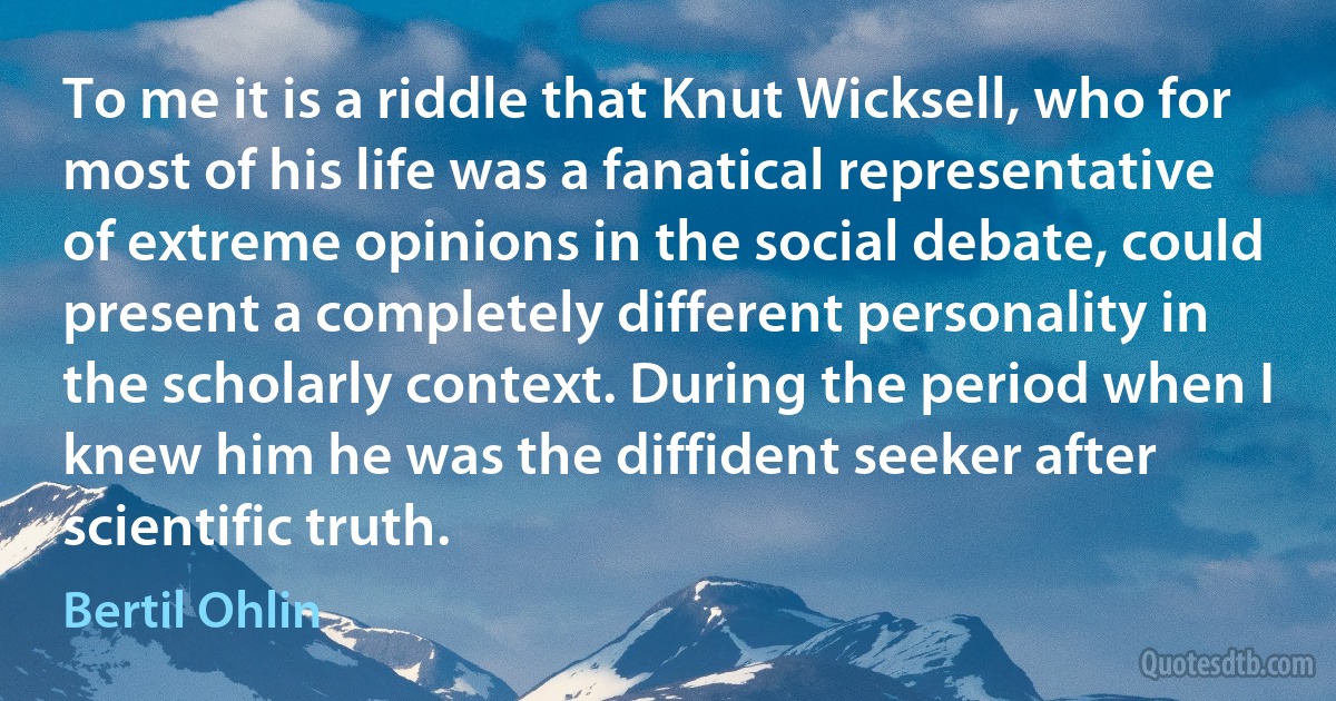 To me it is a riddle that Knut Wicksell, who for most of his life was a fanatical representative of extreme opinions in the social debate, could present a completely different personality in the scholarly context. During the period when I knew him he was the diffident seeker after scientific truth. (Bertil Ohlin)