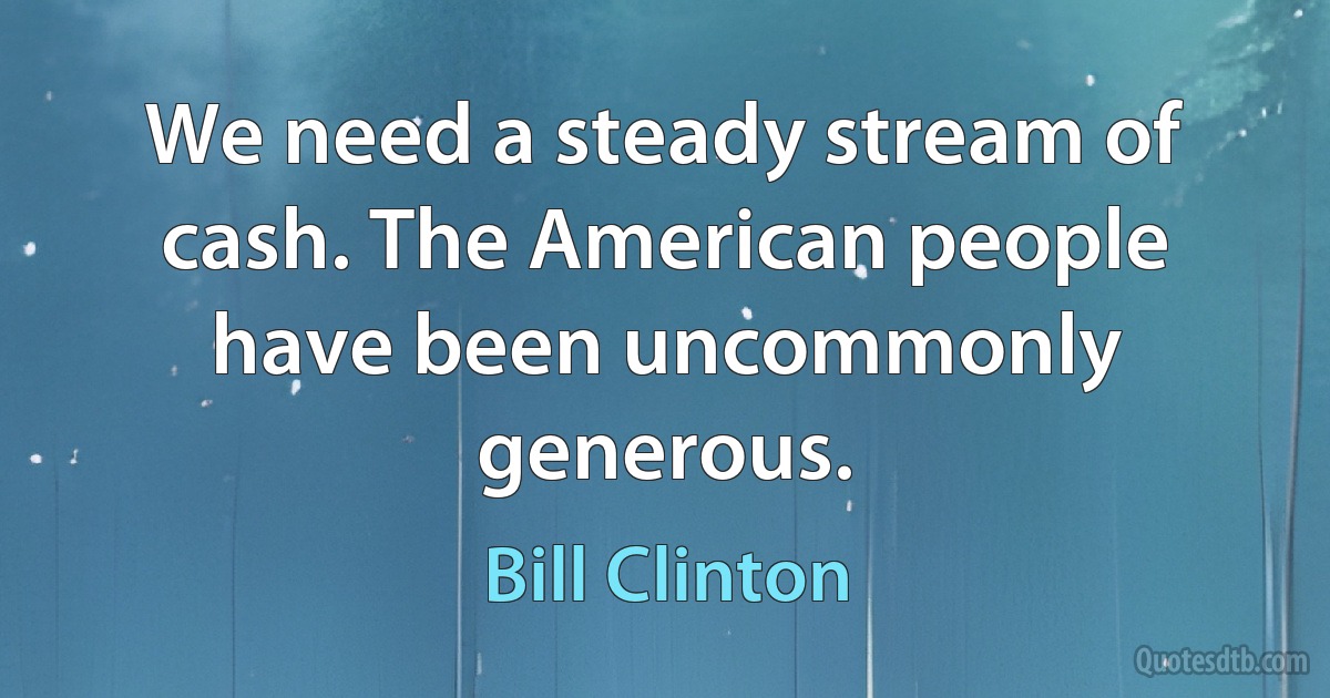 We need a steady stream of cash. The American people have been uncommonly generous. (Bill Clinton)