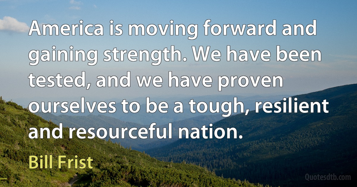 America is moving forward and gaining strength. We have been tested, and we have proven ourselves to be a tough, resilient and resourceful nation. (Bill Frist)