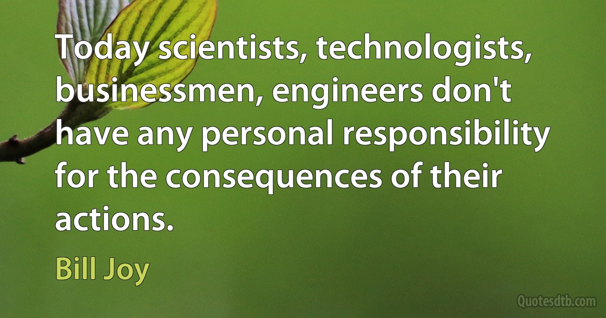 Today scientists, technologists, businessmen, engineers don't have any personal responsibility for the consequences of their actions. (Bill Joy)