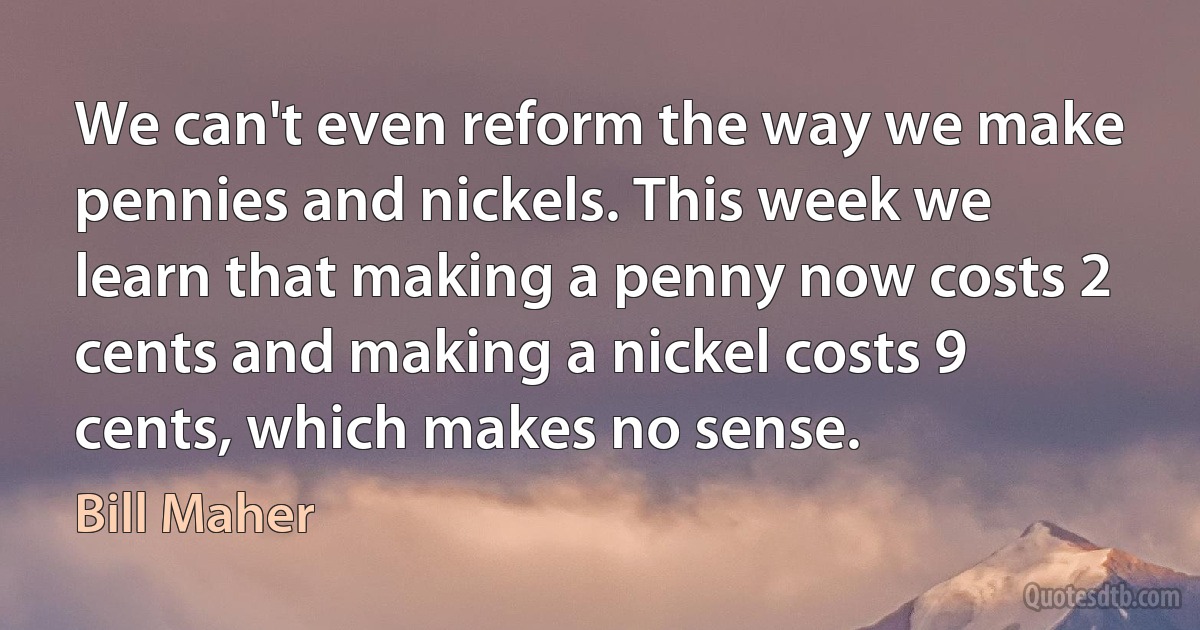 We can't even reform the way we make pennies and nickels. This week we learn that making a penny now costs 2 cents and making a nickel costs 9 cents, which makes no sense. (Bill Maher)