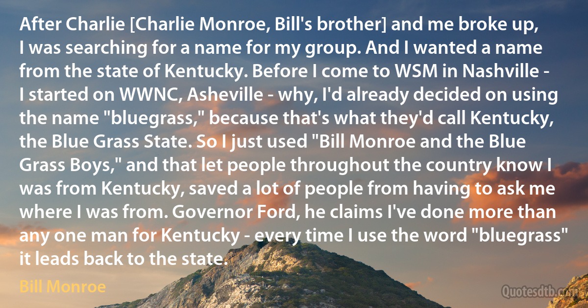 After Charlie [Charlie Monroe, Bill's brother] and me broke up, I was searching for a name for my group. And I wanted a name from the state of Kentucky. Before I come to WSM in Nashville - I started on WWNC, Asheville - why, I'd already decided on using the name "bluegrass," because that's what they'd call Kentucky, the Blue Grass State. So I just used "Bill Monroe and the Blue Grass Boys," and that let people throughout the country know I was from Kentucky, saved a lot of people from having to ask me where I was from. Governor Ford, he claims I've done more than any one man for Kentucky - every time I use the word "bluegrass" it leads back to the state. (Bill Monroe)