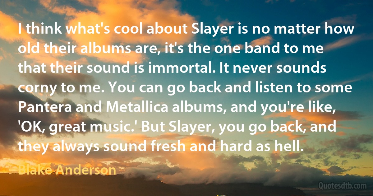 I think what's cool about Slayer is no matter how old their albums are, it's the one band to me that their sound is immortal. It never sounds corny to me. You can go back and listen to some Pantera and Metallica albums, and you're like, 'OK, great music.' But Slayer, you go back, and they always sound fresh and hard as hell. (Blake Anderson)