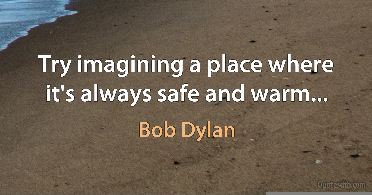 Try imagining a place where it's always safe and warm... (Bob Dylan)