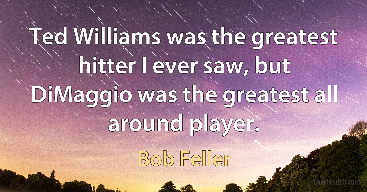 Ted Williams was the greatest hitter I ever saw, but DiMaggio was the greatest all around player. (Bob Feller)