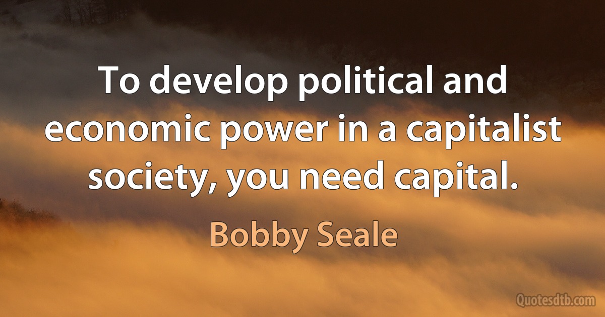 To develop political and economic power in a capitalist society, you need capital. (Bobby Seale)