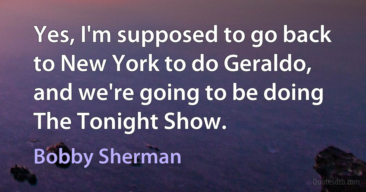 Yes, I'm supposed to go back to New York to do Geraldo, and we're going to be doing The Tonight Show. (Bobby Sherman)