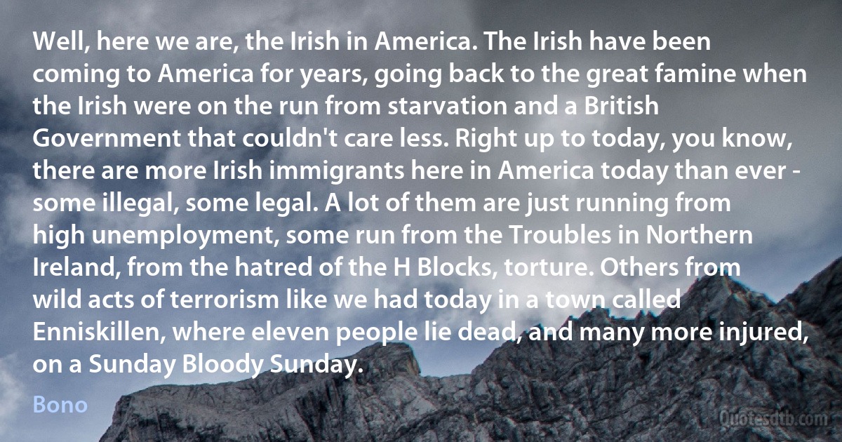 Well, here we are, the Irish in America. The Irish have been coming to America for years, going back to the great famine when the Irish were on the run from starvation and a British Government that couldn't care less. Right up to today, you know, there are more Irish immigrants here in America today than ever - some illegal, some legal. A lot of them are just running from high unemployment, some run from the Troubles in Northern Ireland, from the hatred of the H Blocks, torture. Others from wild acts of terrorism like we had today in a town called Enniskillen, where eleven people lie dead, and many more injured, on a Sunday Bloody Sunday. (Bono)