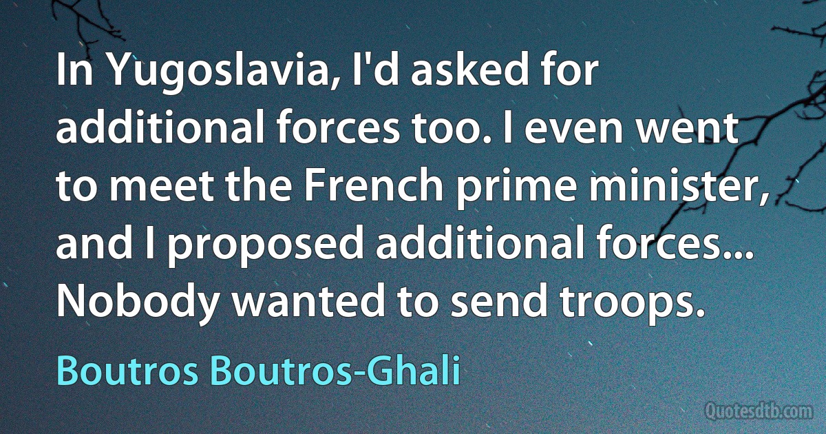 In Yugoslavia, I'd asked for additional forces too. I even went to meet the French prime minister, and I proposed additional forces... Nobody wanted to send troops. (Boutros Boutros-Ghali)