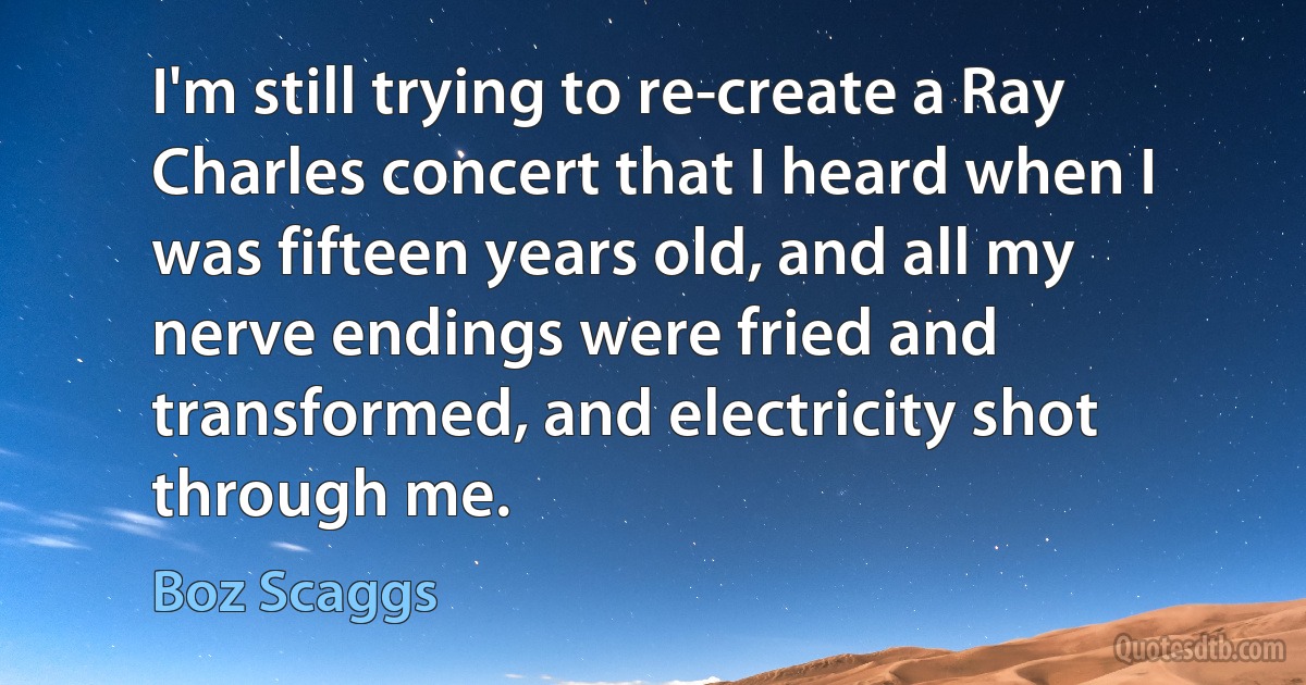 I'm still trying to re-create a Ray Charles concert that I heard when I was fifteen years old, and all my nerve endings were fried and transformed, and electricity shot through me. (Boz Scaggs)