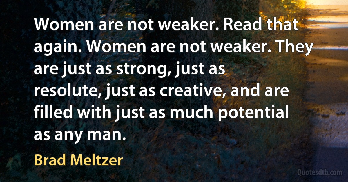 Women are not weaker. Read that again. Women are not weaker. They are just as strong, just as resolute, just as creative, and are filled with just as much potential as any man. (Brad Meltzer)