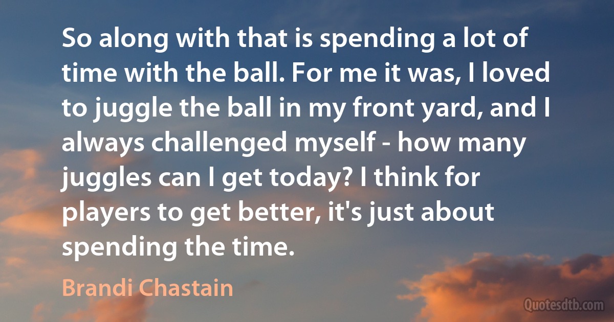 So along with that is spending a lot of time with the ball. For me it was, I loved to juggle the ball in my front yard, and I always challenged myself - how many juggles can I get today? I think for players to get better, it's just about spending the time. (Brandi Chastain)