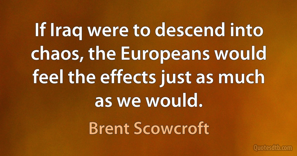 If Iraq were to descend into chaos, the Europeans would feel the effects just as much as we would. (Brent Scowcroft)