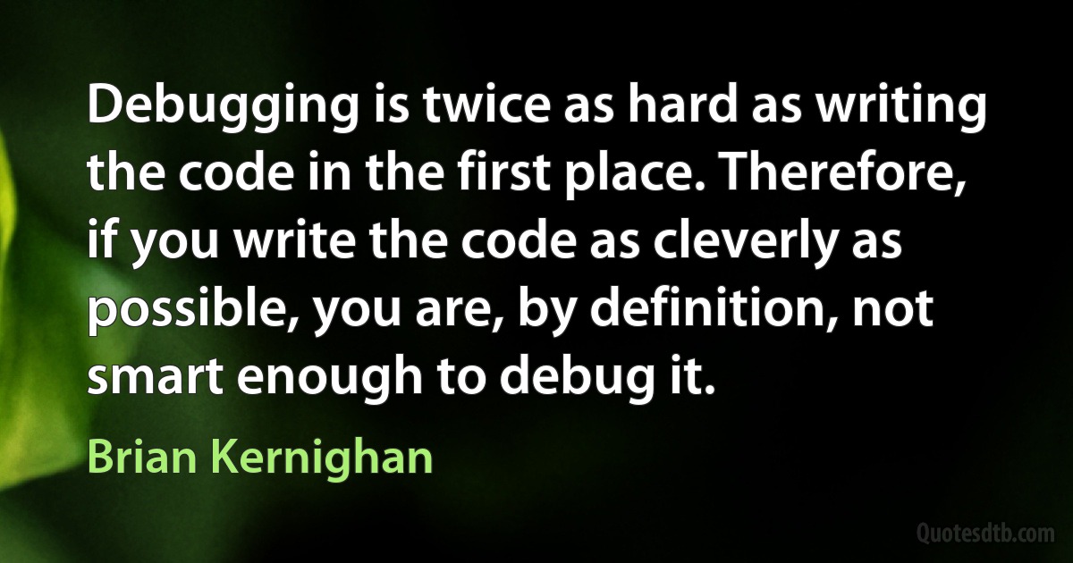 Debugging is twice as hard as writing the code in the first place. Therefore, if you write the code as cleverly as possible, you are, by definition, not smart enough to debug it. (Brian Kernighan)