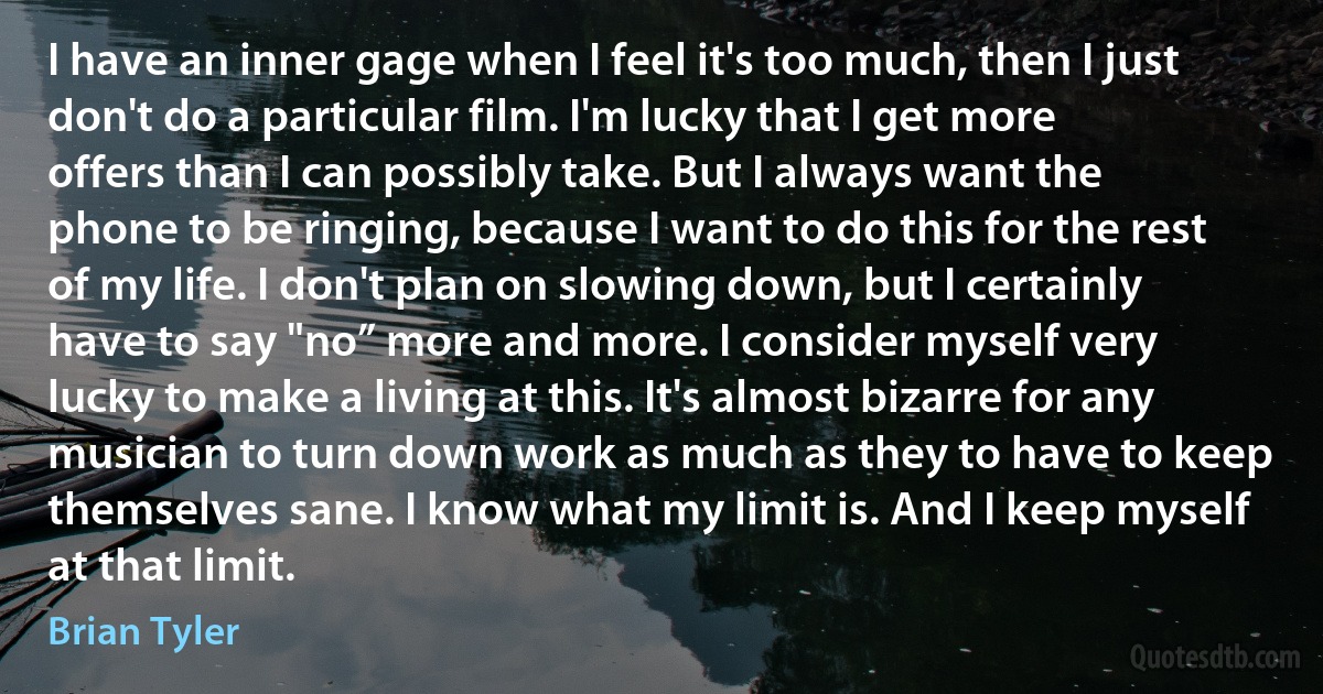 I have an inner gage when I feel it's too much, then I just don't do a particular film. I'm lucky that I get more offers than I can possibly take. But I always want the phone to be ringing, because I want to do this for the rest of my life. I don't plan on slowing down, but I certainly have to say "no” more and more. I consider myself very lucky to make a living at this. It's almost bizarre for any musician to turn down work as much as they to have to keep themselves sane. I know what my limit is. And I keep myself at that limit. (Brian Tyler)