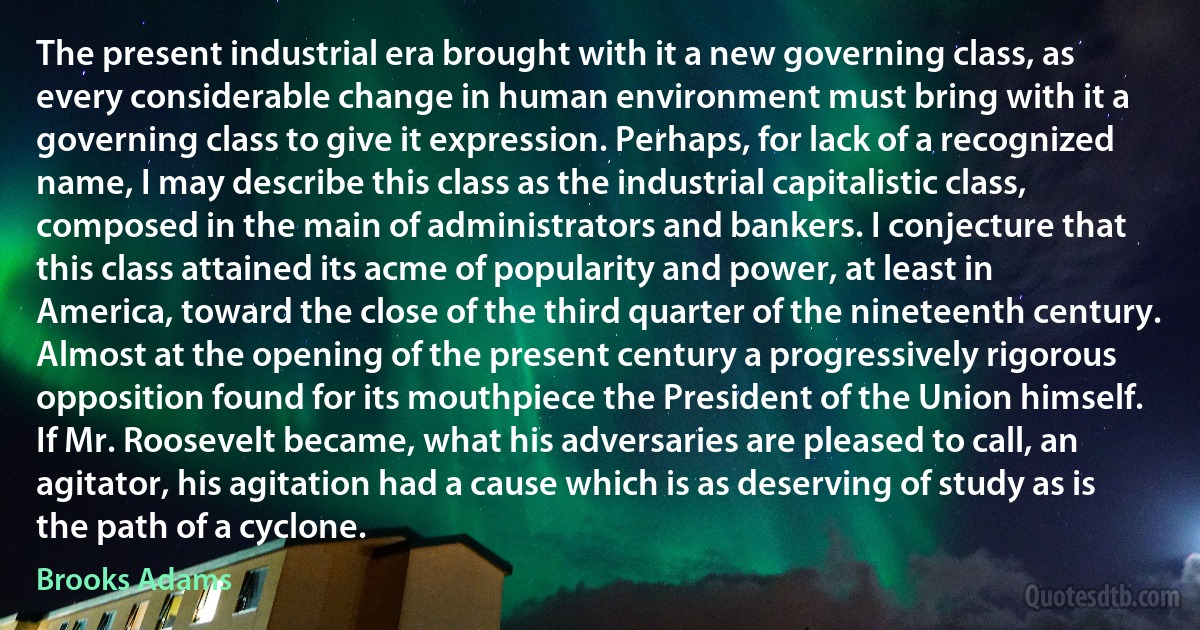 The present industrial era brought with it a new governing class, as every considerable change in human environment must bring with it a governing class to give it expression. Perhaps, for lack of a recognized name, I may describe this class as the industrial capitalistic class, composed in the main of administrators and bankers. I conjecture that this class attained its acme of popularity and power, at least in America, toward the close of the third quarter of the nineteenth century. Almost at the opening of the present century a progressively rigorous opposition found for its mouthpiece the President of the Union himself. If Mr. Roosevelt became, what his adversaries are pleased to call, an agitator, his agitation had a cause which is as deserving of study as is the path of a cyclone. (Brooks Adams)