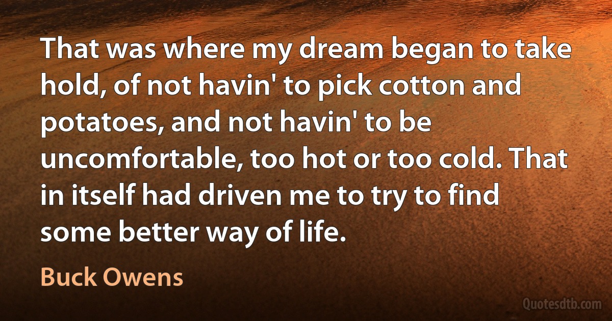 That was where my dream began to take hold, of not havin' to pick cotton and potatoes, and not havin' to be uncomfortable, too hot or too cold. That in itself had driven me to try to find some better way of life. (Buck Owens)