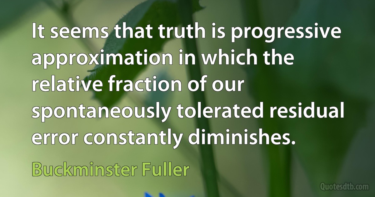 It seems that truth is progressive approximation in which the relative fraction of our spontaneously tolerated residual error constantly diminishes. (Buckminster Fuller)