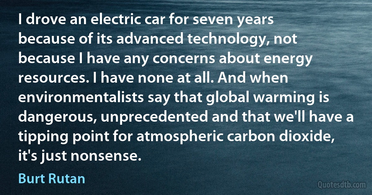 I drove an electric car for seven years because of its advanced technology, not because I have any concerns about energy resources. I have none at all. And when environmentalists say that global warming is dangerous, unprecedented and that we'll have a tipping point for atmospheric carbon dioxide, it's just nonsense. (Burt Rutan)