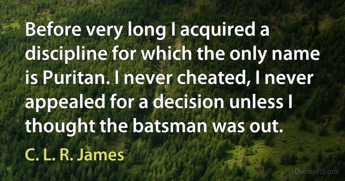 Before very long I acquired a discipline for which the only name is Puritan. I never cheated, I never appealed for a decision unless I thought the batsman was out. (C. L. R. James)