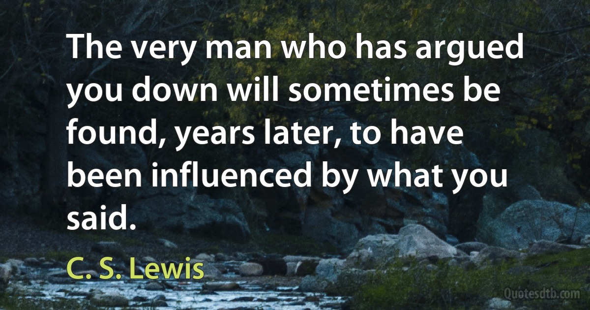 The very man who has argued you down will sometimes be found, years later, to have been influenced by what you said. (C. S. Lewis)