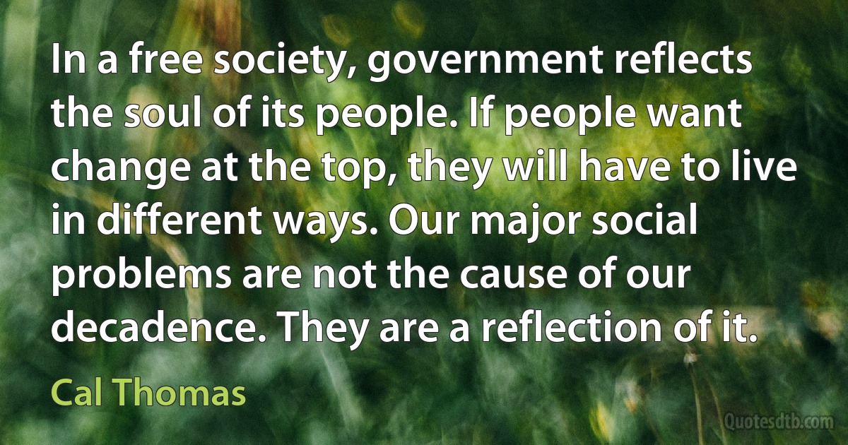 In a free society, government reflects the soul of its people. If people want change at the top, they will have to live in different ways. Our major social problems are not the cause of our decadence. They are a reflection of it. (Cal Thomas)