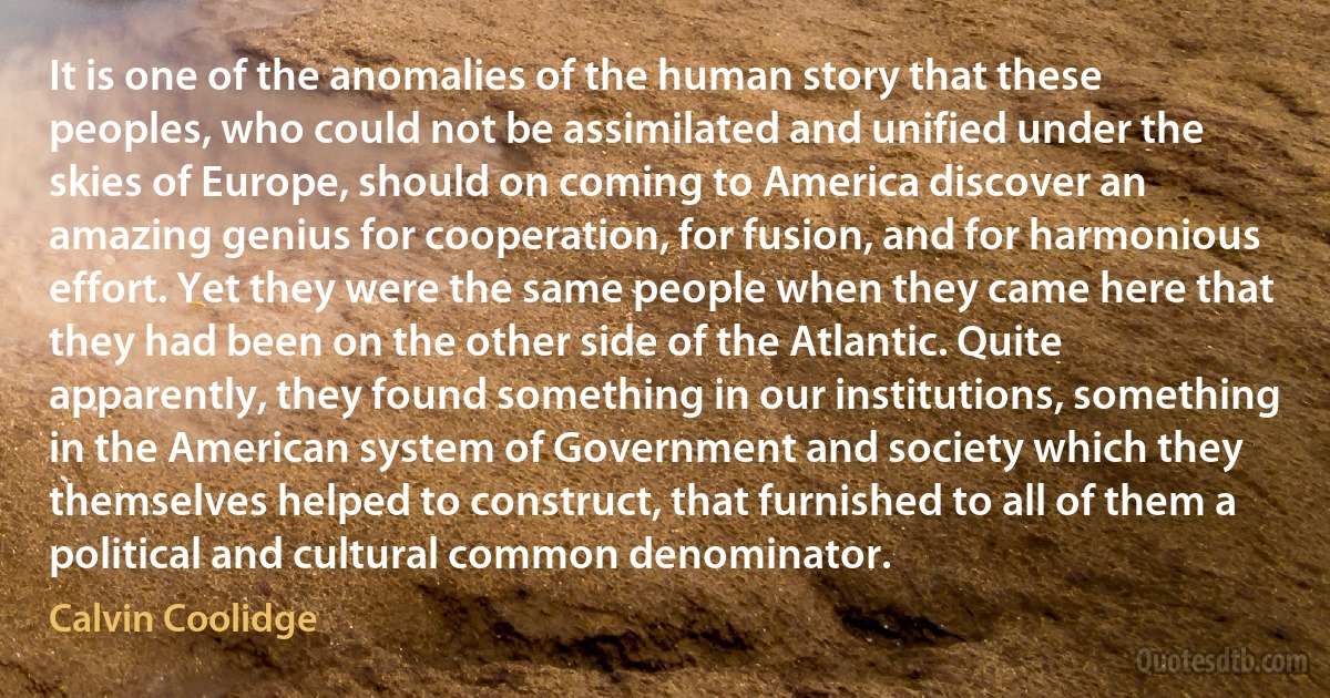 It is one of the anomalies of the human story that these peoples, who could not be assimilated and unified under the skies of Europe, should on coming to America discover an amazing genius for cooperation, for fusion, and for harmonious effort. Yet they were the same people when they came here that they had been on the other side of the Atlantic. Quite apparently, they found something in our institutions, something in the American system of Government and society which they themselves helped to construct, that furnished to all of them a political and cultural common denominator. (Calvin Coolidge)