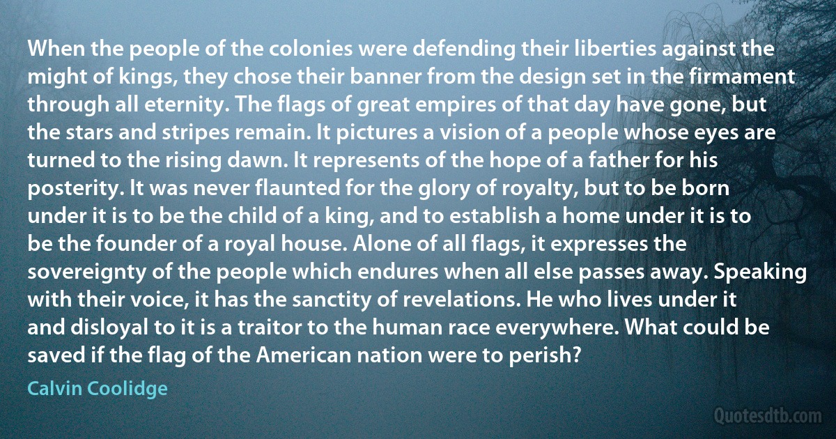 When the people of the colonies were defending their liberties against the might of kings, they chose their banner from the design set in the firmament through all eternity. The flags of great empires of that day have gone, but the stars and stripes remain. It pictures a vision of a people whose eyes are turned to the rising dawn. It represents of the hope of a father for his posterity. It was never flaunted for the glory of royalty, but to be born under it is to be the child of a king, and to establish a home under it is to be the founder of a royal house. Alone of all flags, it expresses the sovereignty of the people which endures when all else passes away. Speaking with their voice, it has the sanctity of revelations. He who lives under it and disloyal to it is a traitor to the human race everywhere. What could be saved if the flag of the American nation were to perish? (Calvin Coolidge)