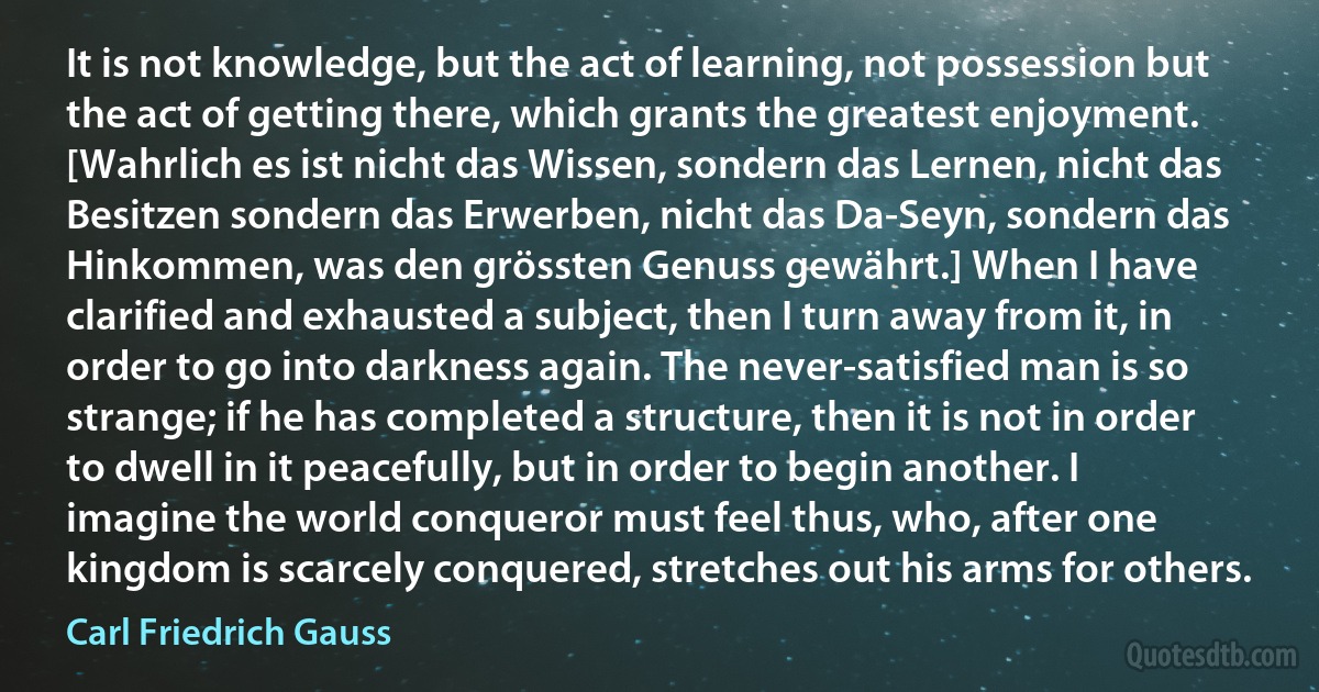 It is not knowledge, but the act of learning, not possession but the act of getting there, which grants the greatest enjoyment. [Wahrlich es ist nicht das Wissen, sondern das Lernen, nicht das Besitzen sondern das Erwerben, nicht das Da-Seyn, sondern das Hinkommen, was den grössten Genuss gewährt.] When I have clarified and exhausted a subject, then I turn away from it, in order to go into darkness again. The never-satisfied man is so strange; if he has completed a structure, then it is not in order to dwell in it peacefully, but in order to begin another. I imagine the world conqueror must feel thus, who, after one kingdom is scarcely conquered, stretches out his arms for others. (Carl Friedrich Gauss)