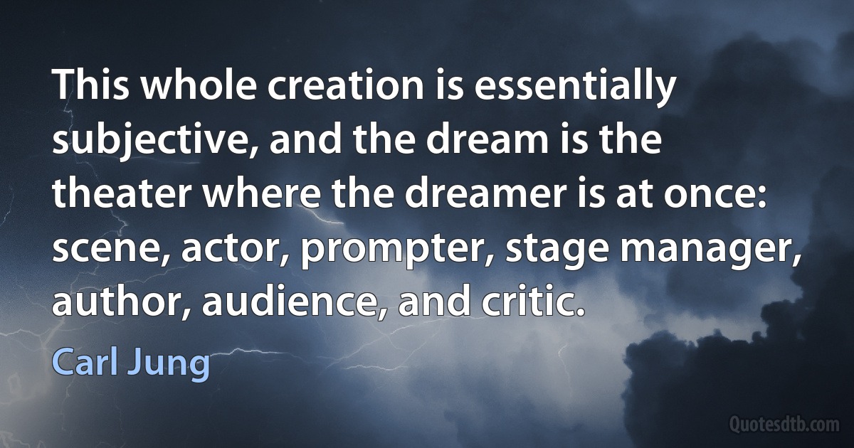 This whole creation is essentially subjective, and the dream is the theater where the dreamer is at once: scene, actor, prompter, stage manager, author, audience, and critic. (Carl Jung)