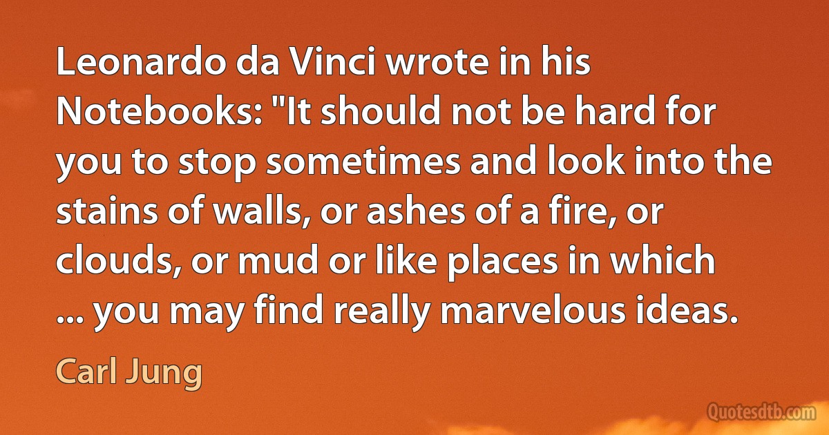 Leonardo da Vinci wrote in his Notebooks: "It should not be hard for you to stop sometimes and look into the stains of walls, or ashes of a fire, or clouds, or mud or like places in which ... you may find really marvelous ideas. (Carl Jung)