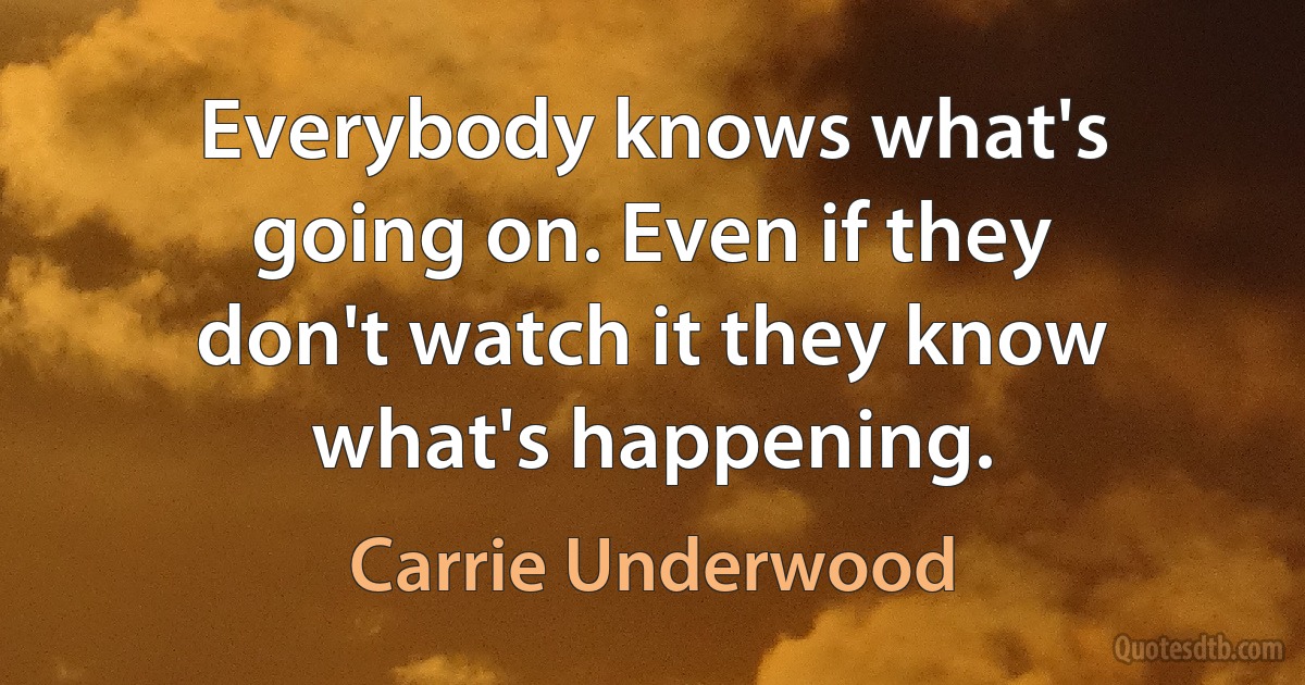 Everybody knows what's going on. Even if they don't watch it they know what's happening. (Carrie Underwood)