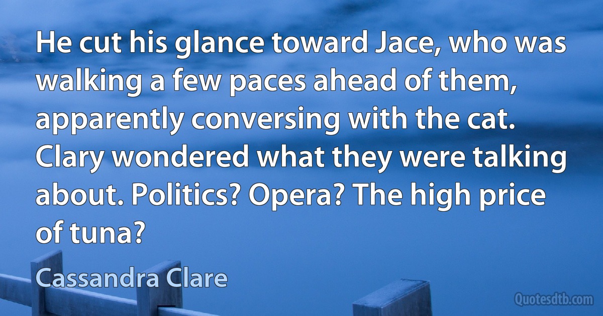 He cut his glance toward Jace, who was walking a few paces ahead of them, apparently conversing with the cat. Clary wondered what they were talking about. Politics? Opera? The high price of tuna? (Cassandra Clare)