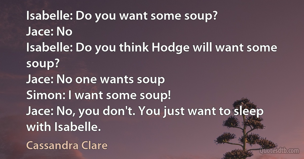 Isabelle: Do you want some soup?
Jace: No
Isabelle: Do you think Hodge will want some soup?
Jace: No one wants soup
Simon: I want some soup!
Jace: No, you don't. You just want to sleep with Isabelle. (Cassandra Clare)