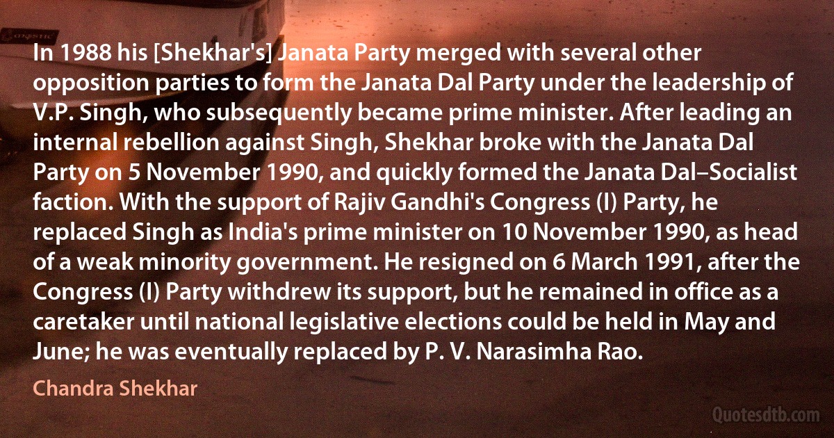 In 1988 his [Shekhar's] Janata Party merged with several other opposition parties to form the Janata Dal Party under the leadership of V.P. Singh, who subsequently became prime minister. After leading an internal rebellion against Singh, Shekhar broke with the Janata Dal Party on 5 November 1990, and quickly formed the Janata Dal–Socialist faction. With the support of Rajiv Gandhi's Congress (I) Party, he replaced Singh as India's prime minister on 10 November 1990, as head of a weak minority government. He resigned on 6 March 1991, after the Congress (I) Party withdrew its support, but he remained in office as a caretaker until national legislative elections could be held in May and June; he was eventually replaced by P. V. Narasimha Rao. (Chandra Shekhar)