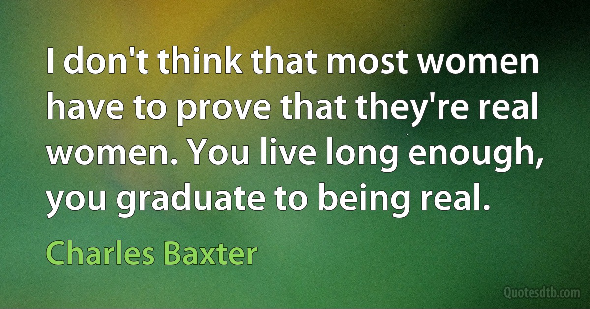 I don't think that most women have to prove that they're real women. You live long enough, you graduate to being real. (Charles Baxter)