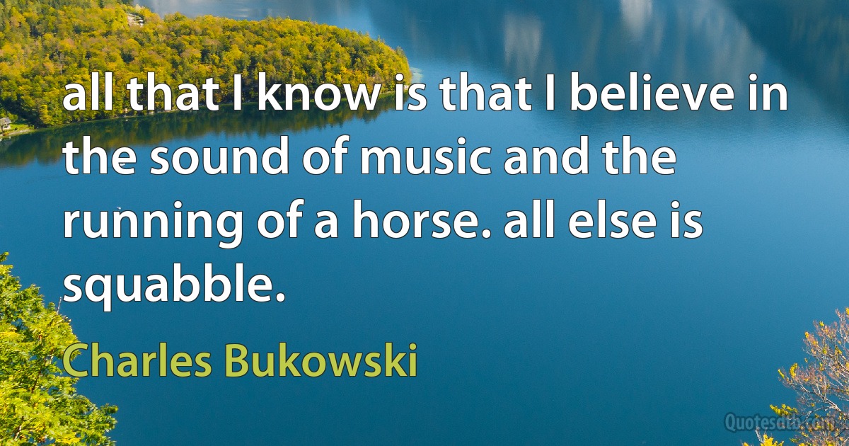 all that I know is that I believe in
the sound of music and the
running of a horse. all else is
squabble. (Charles Bukowski)