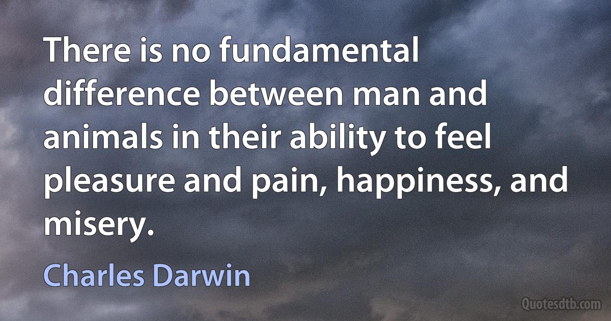 There is no fundamental difference between man and animals in their ability to feel pleasure and pain, happiness, and misery. (Charles Darwin)