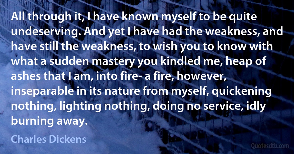 All through it, I have known myself to be quite undeserving. And yet I have had the weakness, and have still the weakness, to wish you to know with what a sudden mastery you kindled me, heap of ashes that I am, into fire- a fire, however, inseparable in its nature from myself, quickening nothing, lighting nothing, doing no service, idly burning away. (Charles Dickens)