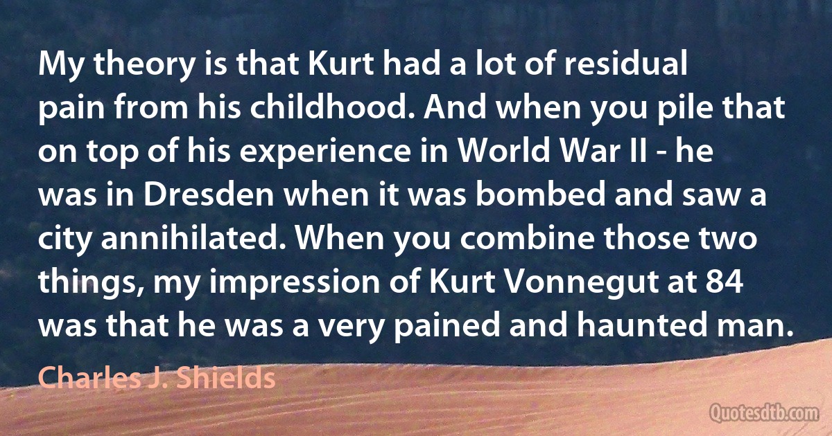 My theory is that Kurt had a lot of residual pain from his childhood. And when you pile that on top of his experience in World War II - he was in Dresden when it was bombed and saw a city annihilated. When you combine those two things, my impression of Kurt Vonnegut at 84 was that he was a very pained and haunted man. (Charles J. Shields)