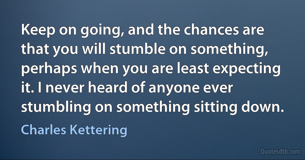 Keep on going, and the chances are that you will stumble on something, perhaps when you are least expecting it. I never heard of anyone ever stumbling on something sitting down. (Charles Kettering)